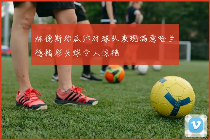 林德斯称瓜帅对球队表现满意哈兰德精彩头球令人惊艳