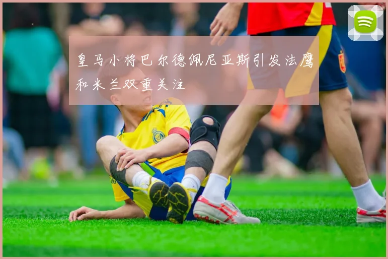 皇马小将巴尔德佩尼亚斯引发法鹰和米兰双重关注