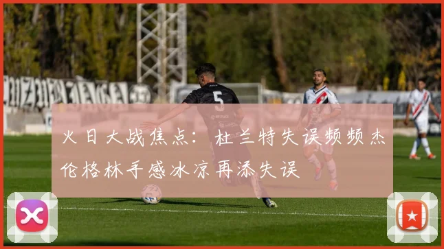 火日大战焦点：杜兰特失误频频杰伦格林手感冰凉再添失误