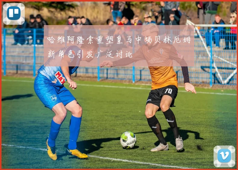哈维阿隆索重塑皇马中场贝林厄姆新角色引发广泛讨论